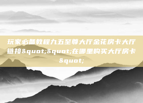 玩家必备教程九五至尊大厅金花房卡大厅链接""在哪里购买大厅房卡"