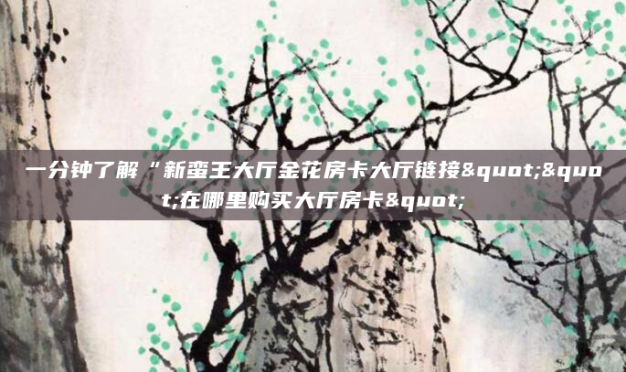 一分钟了解“新蛮王大厅金花房卡大厅链接""在哪里购买大厅房卡"