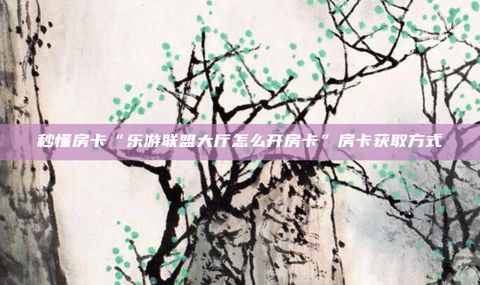 秒懂房卡“乐游联盟大厅怎么开房卡”房卡获取方式
