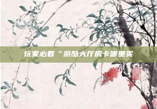 玩家必看“游酷大厅房卡哪里买