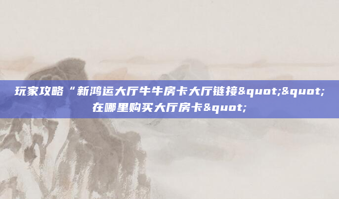玩家攻略“新鸿运大厅牛牛房卡大厅链接""在哪里购买大厅房卡"