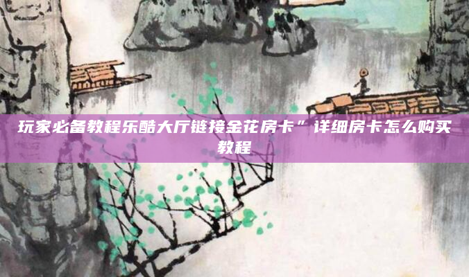 玩家必备教程乐酷大厅链接金花房卡”详细房卡怎么购买教程