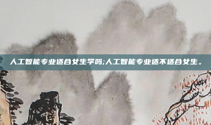 人工智能专业适合女生学吗;人工智能专业适不适合女生。