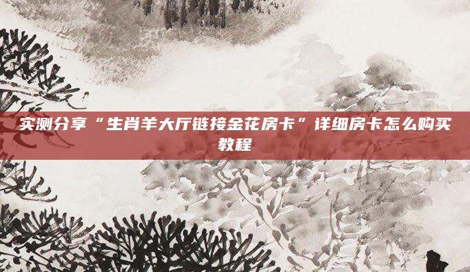 实测分享“生肖羊大厅链接金花房卡”详细房卡怎么购买教程