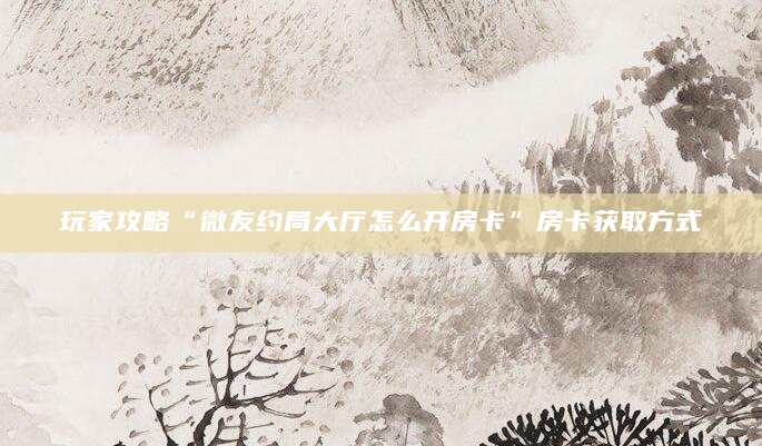 玩家攻略“微友约局大厅怎么开房卡”房卡获取方式