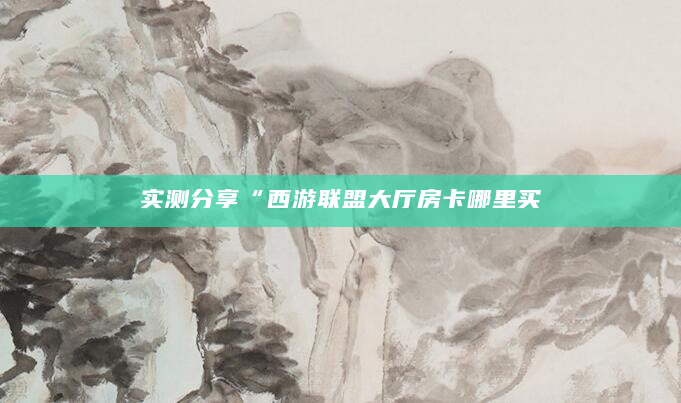 实测分享“西游联盟大厅房卡哪里买