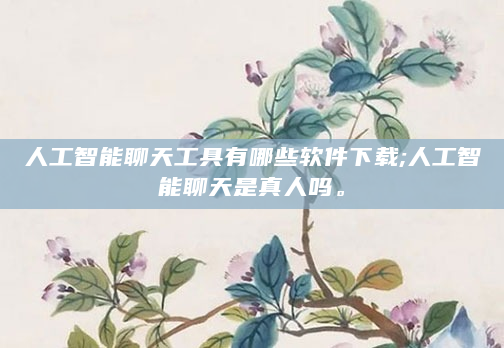 人工智能聊天工具有哪些软件下载;人工智能聊天是真人吗。