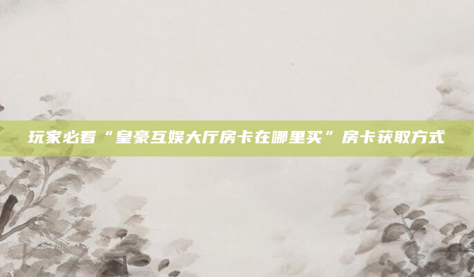 玩家必看“皇豪互娱大厅房卡在哪里买”房卡获取方式