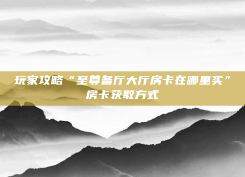 玩家攻略“至尊备厅大厅房卡在哪里买”房卡获取方式