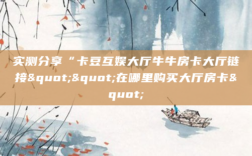 实测分享“卡豆互娱大厅牛牛房卡大厅链接""在哪里购买大厅房卡"
