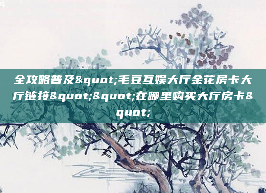 全攻略普及"毛豆互娱大厅金花房卡大厅链接""在哪里购买大厅房卡"