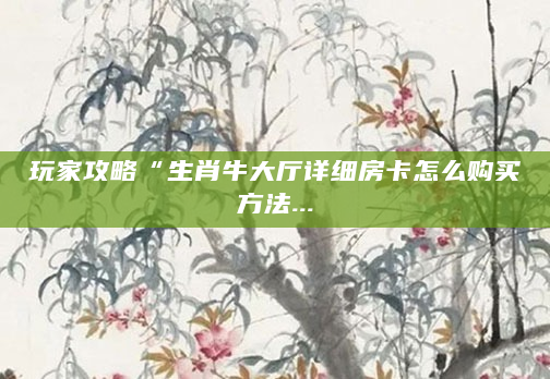 玩家攻略“生肖牛大厅详细房卡怎么购买方法...