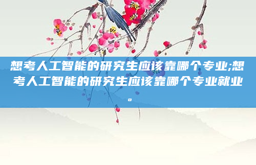 想考人工智能的研究生应该靠哪个专业;想考人工智能的研究生应该靠哪个专业就业。