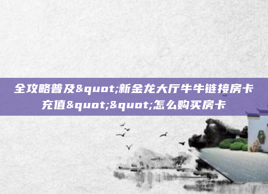 全攻略普及"新金龙大厅牛牛链接房卡充值""怎么购买房卡
