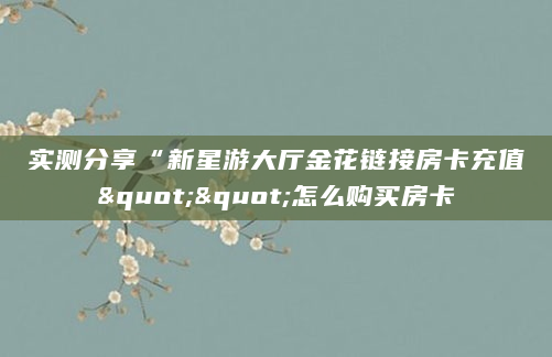 实测分享“新星游大厅金花链接房卡充值""怎么购买房卡