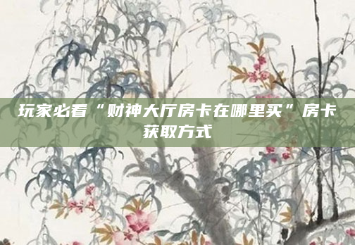 玩家必看“财神大厅房卡在哪里买”房卡获取方式
