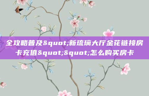全攻略普及"新琉璃大厅金花链接房卡充值""怎么购买房卡