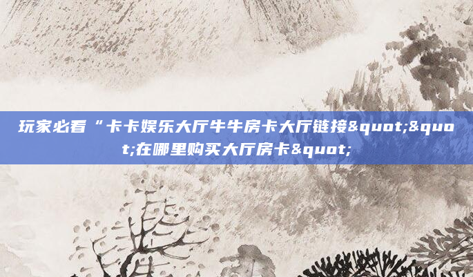 玩家必看“卡卡娱乐大厅牛牛房卡大厅链接""在哪里购买大厅房卡"