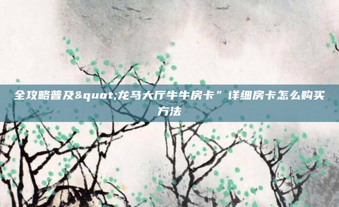 全攻略普及"龙马大厅牛牛房卡”详细房卡怎么购买方法