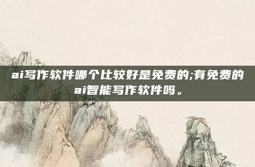ai写作软件哪个比较好是免费的;有免费的ai智能写作软件吗。