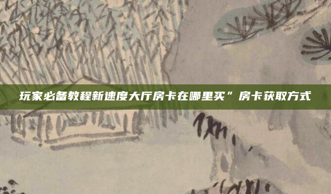 玩家必备教程新速度大厅房卡在哪里买”房卡获取方式