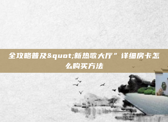 全攻略普及"新热歌大厅”详细房卡怎么购买方法