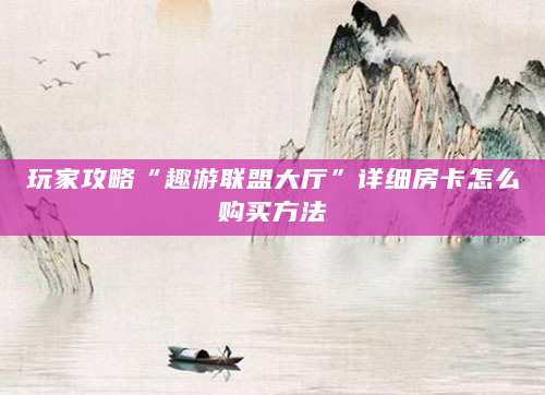 玩家攻略“趣游联盟大厅”详细房卡怎么购买方法