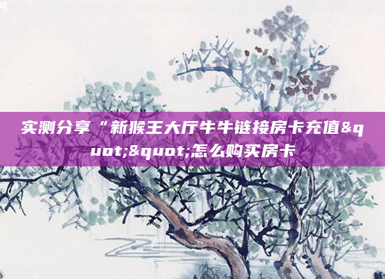 实测分享“新猴王大厅牛牛链接房卡充值""怎么购买房卡