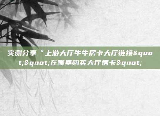 实测分享“上游大厅牛牛房卡大厅链接""在哪里购买大厅房卡"