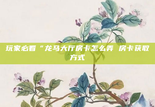 玩家必看“龙马大厅房卡怎么弄 房卡获取方式