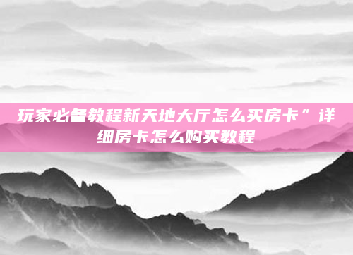 玩家必备教程新天地大厅怎么买房卡”详细房卡怎么购买教程