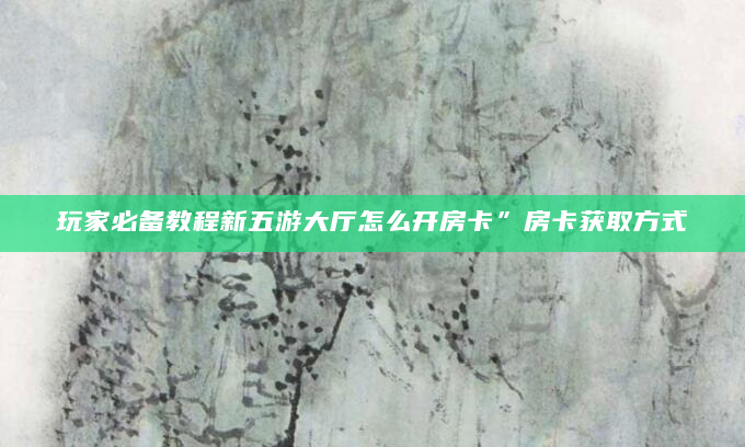 玩家必备教程新五游大厅怎么开房卡”房卡获取方式