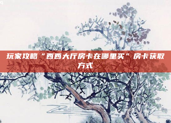 玩家攻略“西西大厅房卡在哪里买”房卡获取方式