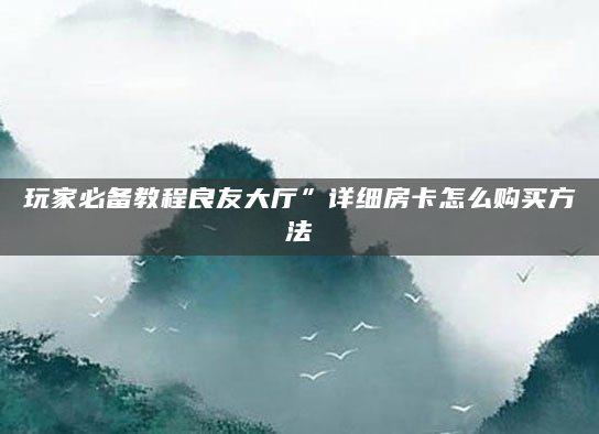 玩家必备教程良友大厅”详细房卡怎么购买方法