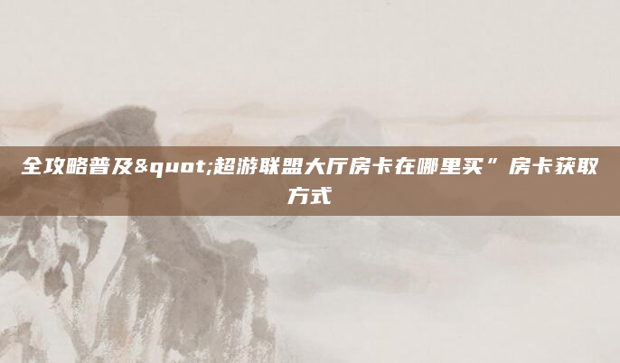 全攻略普及"超游联盟大厅房卡在哪里买”房卡获取方式