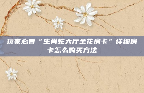 玩家必看“生肖蛇大厅金花房卡”详细房卡怎么购买方法
