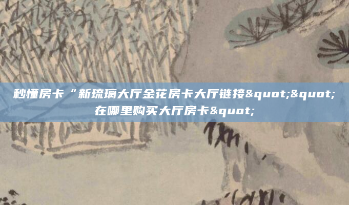 秒懂房卡“新琉璃大厅金花房卡大厅链接""在哪里购买大厅房卡"