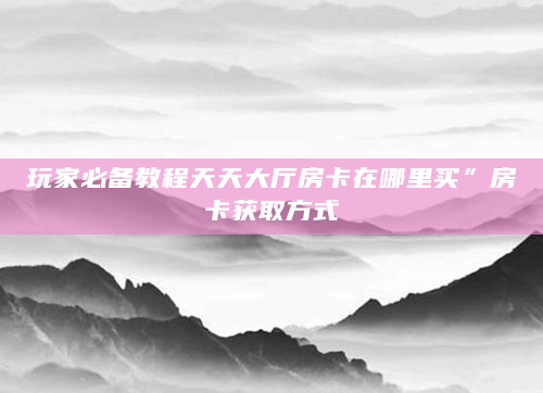 玩家必备教程天天大厅房卡在哪里买”房卡获取方式