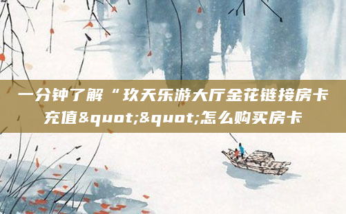 一分钟了解“玖天乐游大厅金花链接房卡充值""怎么购买房卡