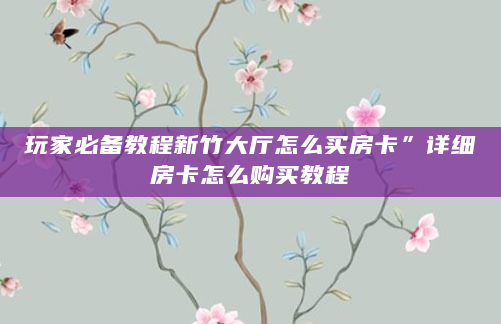 玩家必备教程新竹大厅怎么买房卡”详细房卡怎么购买教程
