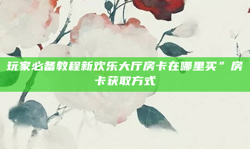 玩家必备教程新欢乐大厅房卡在哪里买”房卡获取方式