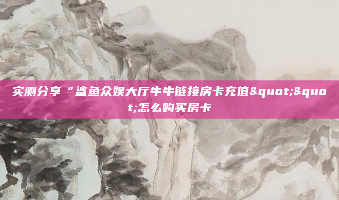 实测分享“鲨鱼众娱大厅牛牛链接房卡充值""怎么购买房卡