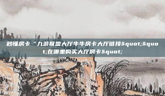 秒懂房卡“九游联盟大厅牛牛房卡大厅链接""在哪里购买大厅房卡"