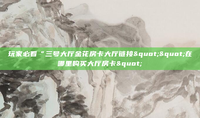 玩家必看“三号大厅金花房卡大厅链接""在哪里购买大厅房卡"