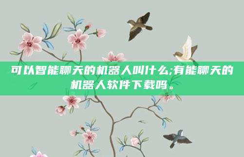 可以智能聊天的机器人叫什么;有能聊天的机器人软件下载吗。