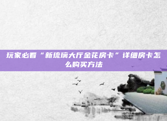 玩家必看“新琉璃大厅金花房卡”详细房卡怎么购买方法