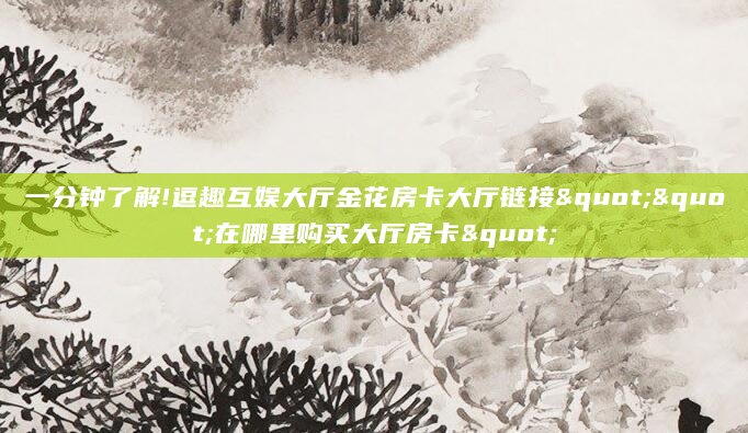 一分钟了解!逗趣互娱大厅金花房卡大厅链接""在哪里购买大厅房卡"