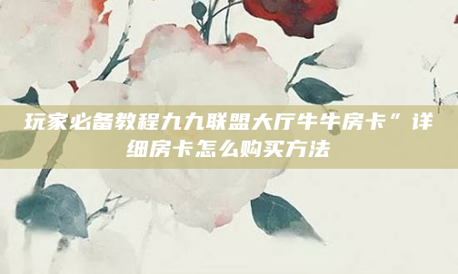 玩家必备教程九九联盟大厅牛牛房卡”详细房卡怎么购买方法