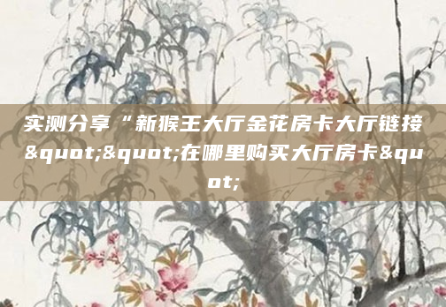 实测分享“新猴王大厅金花房卡大厅链接""在哪里购买大厅房卡"