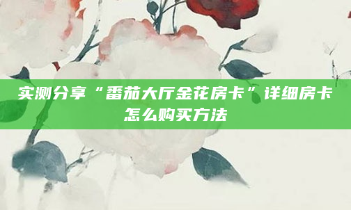 实测分享“番茄大厅金花房卡”详细房卡怎么购买方法